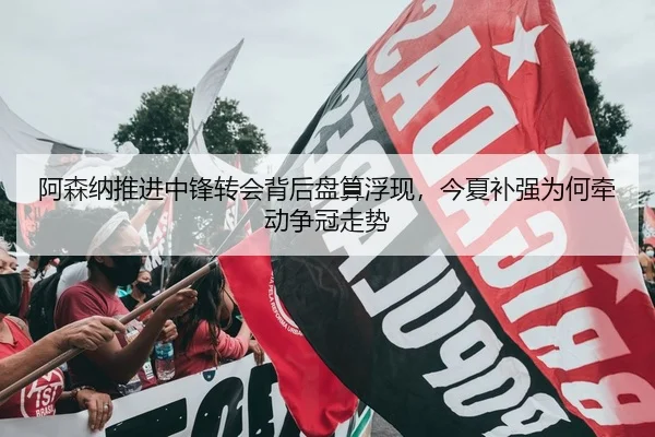 阿森纳推进中锋转会背后盘算浮现，今夏补强为何牵动争冠走势